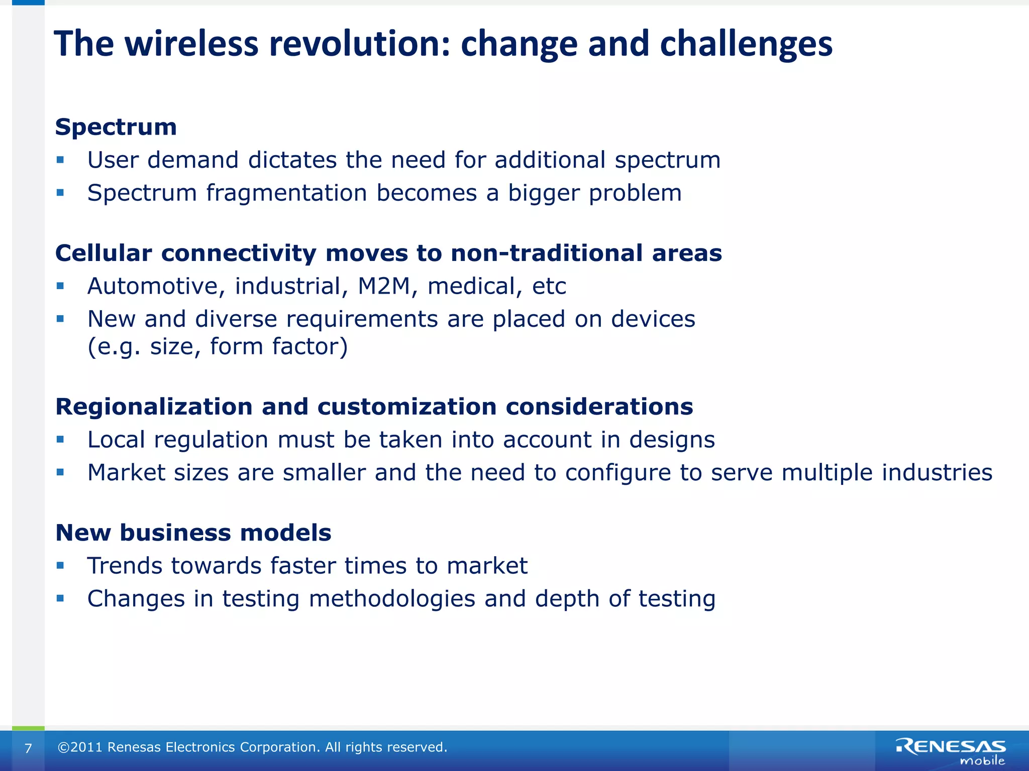 The wireless revolution: change and challenges
    Spectrum
     User demand dictates the need for additional spectrum
     Spectrum fragmentation becomes a bigger problem

    Cellular connectivity moves to non-traditional areas
     Automotive, industrial, M2M, medical, etc
     New and diverse requirements are placed on devices
      (e.g. size, form factor)

    Regionalization and customization considerations
     Local regulation must be taken into account in designs
     Market sizes are smaller and the need to configure to serve multiple industries

    New business models
     Trends towards faster times to market
     Changes in testing methodologies and depth of testing




7   ©2011 Renesas Electronics Corporation. All rights reserved.
 