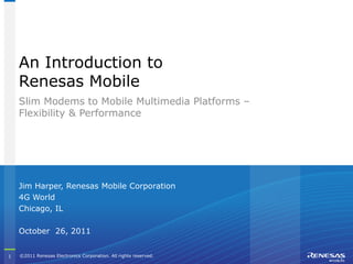 An Introduction to
    Renesas Mobile
    Slim Modems to Mobile Multimedia Platforms –
    Flexibility & Performance




    Jim Harper, Renesas Mobile Corporation
    4G World
    Chicago, IL

    October 26, 2011


1   ©2011 Renesas Electronics Corporation. All rights reserved.     Strictly
    reserved.                                                     Confidential
 