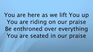 You are here as we lift You up
You are riding on our praise
Be enthroned over everything
You are seated in our praise
 