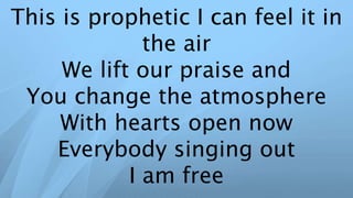 This is prophetic I can feel it in
the air
We lift our praise and
You change the atmosphere
With hearts open now
Everybody singing out
I am free
 
