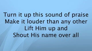 Turn it up this sound of praise
Make it louder than any other
Lift Him up and
Shout His name over all
 