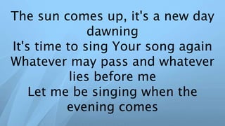The sun comes up, it's a new day
dawning
It's time to sing Your song again
Whatever may pass and whatever
lies before me
Let me be singing when the
evening comes
 