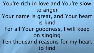 You're rich in love and You're slow
to anger
Your name is great, and Your heart
is kind
For all Your goodness, I will keep
on singing
Ten thousand reasons for my heart
to find
 