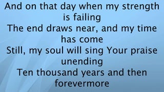 And on that day when my strength
is failing
The end draws near, and my time
has come
Still, my soul will sing Your praise
unending
Ten thousand years and then
forevermore
 