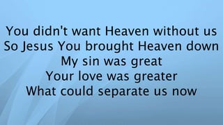 You didn't want Heaven without us
So Jesus You brought Heaven down
My sin was great
Your love was greater
What could separate us now
 