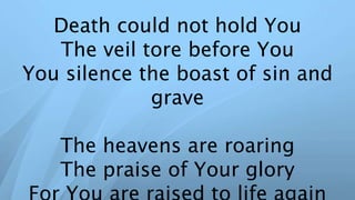 Death could not hold You
The veil tore before You
You silence the boast of sin and
grave
The heavens are roaring
The praise of Your glory
 