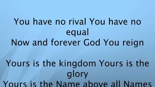 You have no rival You have no
equal
Now and forever God You reign
Yours is the kingdom Yours is the
glory
 