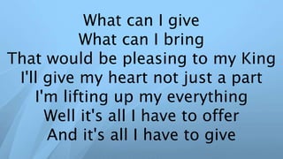 What can I give
What can I bring
That would be pleasing to my King
I'll give my heart not just a part
I'm lifting up my everything
Well it's all I have to offer
And it's all I have to give
 