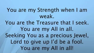 You are my Strength when I am
weak.
You are the Treasure that I seek.
You are my All in all.
Seeking You as a precious Jewel,
Lord to give up I’d be a fool.
You are my All in all!
 