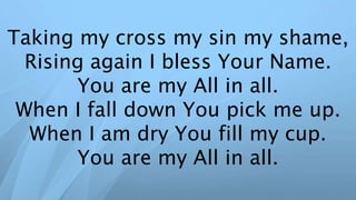 Taking my cross my sin my shame,
Rising again I bless Your Name.
You are my All in all.
When I fall down You pick me up.
When I am dry You fill my cup.
You are my All in all.
 