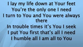 I lay my life down at Your feet
You’re the only one I need
I turn to You and You were always
there
In trouble times it’s You I seek
I put You first that’s all I need
I humble all I am all to You
 