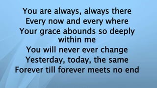 You are always, always there
Every now and every where
Your grace abounds so deeply
within me
You will never ever change
Yesterday, today, the same
Forever till forever meets no end
 