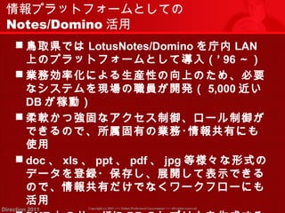 情報プラットフォームとしての 
Notes/Domino活用 
鳥取県ではLotusNotes/Dominoを庁内LAN 
上のプラットフォームとして導入（‘ 96～） 
業務効率化による生産性の向上のため、必要 
なシステムを現場の職員が開発（ 5,000近い 
DBが稼動） 
柔軟かつ強固なアクセス制御、ロール制御が 
できるので、所属固有の業務･情報共有にも 
使用 
 doc、xls、ppt、pdf、jpg等様々な形式の 
データを登録・保存し、展開して表示できる 
ので、情報共有だけでなくワークフローにも 
活用 
 DMZ上のサーバにDBのレプリカを作成する 
Copyright (c) 2011 <<< Tottori Prefectural Government Direction 2011 >>> All rights reserved 
 