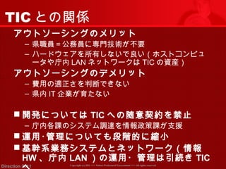 TICとの関係 
アウトソーシングのメリット 
‒ 県職員＝公務員に専門技術が不要 
‒ ハードウェアを所有しないで良い（ホストコンピュ 
ータや庁内LANネットワークはTICの資産） 
アウトソーシングのデメリット 
‒ 費用の適正さを判断できない 
‒ 県内IT企業が育たない 
開発についてはTICへの随意契約を禁止 
‒ 庁内各課のシステム調達を情報政策課が支援 
運用･管理についても段階的に縮小 
基幹系業務システムとネットワーク（情報 
HW、庁内LAN）の運用・管理は引続きTIC 
へ 
Copyright (c) 2011 <<< Tottori Prefectural Government Direction 2011 >>> All rights reserved 
 