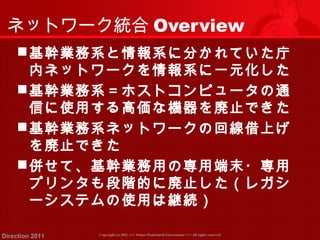 ネットワーク統合Overview 
基幹業務系と情報系に分かれていた庁 
内ネットワークを情報系に一元化した 
基幹業務系＝ホストコンピュータの通 
信に使用する高価な機器を廃止できた 
基幹業務系ネットワークの回線借上げ 
を廃止できた 
併せて、基幹業務用の専用端末・専用 
プリンタも段階的に廃止した（レガシ 
ーシステムの使用は継続） 
Copyright (c) 2011 <<< Tottori Prefectural Government Direction 2011 >>> All rights reserved 
 