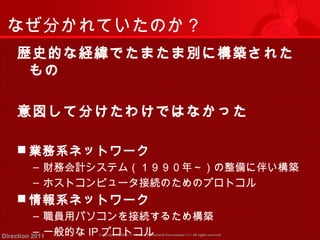 なぜ分かれていたのか？ 
歴史的な経緯でたまたま別に構築された 
もの 
意図して分けたわけではなかった 
業務系ネットワーク 
‒ 財務会計システム（１９９０年～）の整備に伴い構築 
‒ ホストコンピュータ接続のためのプロトコル 
情報系ネットワーク 
‒ 職員用パソコンを接続するため構築 
‒ 一般的なIPプロトコル 
Copyright (c) 2011 <<< Tottori Prefectural Government Direction 2011 >>> All rights reserved 
 