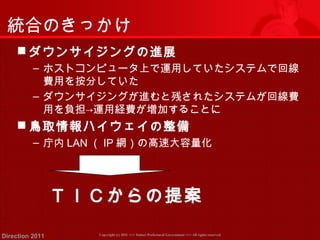 統合のきっかけ 
ダウンサイジングの進展 
‒ ホストコンピュータ上で運用していたシステムで回線 
費用を按分していた 
‒ ダウンサイジングが進むと残されたシステムが回線費 
用を負担→運用経費が増加することに 
鳥取情報ハイウェイの整備 
‒ 庁内LAN（IP網）の高速大容量化 
ＴＩＣからの提案 
Copyright (c) 2011 <<< Tottori Prefectural Government Direction 2011 >>> All rights reserved 
 