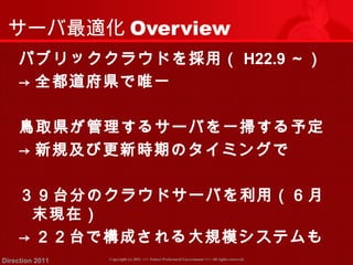 サーバ最適化Overview 
パブリッククラウドを採用（ H22.9～） 
→ 全都道府県で唯一 
鳥取県が管理するサーバを一掃する予定 
→ 新規及び更新時期のタイミングで 
３９台分のクラウドサーバを利用（６月 
末現在） 
→ ２２台で構成される大規模システムも 
Copyright (c) 2011 <<< Tottori Prefectural Government Direction 2011 >>> All rights reserved 
 