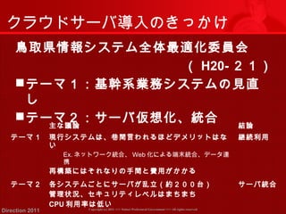 クラウドサーバ導入のきっかけ 
鳥取県情報システム全体最適化委員会 
（ H20-２１） 
テーマ１：基幹系業務システムの見直 
し 
テーマ２：サーバ仮想化、統合主な議論結論 
テーマ１ 現行システムは、巷間言われるほどデメリットはな 
い 
Ex.ネットワーク統合、Web化による端末統合、データ連 
携 
再構築にはそれなりの手間と費用がかかる 
Copyright (c) 2011 <<< Tottori Prefectural Government Direction 2011 >>> All rights reserved 
継続利用 
テーマ２ 各システムごとにサーバが乱立（約２００台） 
管理状況、セキュリティレベルはまちまち 
CPU利用率は低い 
サーバ統合 
 