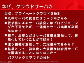 なぜ、クラウドサーバか 
当初、プライベートクラウドを検討 
既存サーバの統合には５～６年かかる 
仮想化によるサーバ統合にはプロビジョニン 
グが不可欠だが、一体何台サーバ実機が必要 
なのか？ 
毎年、必要なだけサーバ実機を追加して、仮 
想化していくことが可能か？ 
違う機種が混在して、安定運用できるか？ 
結果として、初年度に大規模な統合用サーバ 
を調達することにならないか？ 
→ パブリッククラウドの検討 
Copyright (c) 2011 <<< Tottori Prefectural Government Direction 2011 >>> All rights reserved 
 