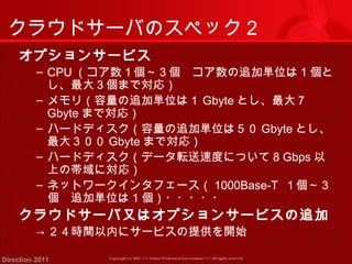 クラウドサーバのスペック２ 
オプションサービス 
‒ CPU（コア数１個～３個　コア数の追加単位は1個と 
し、最大３個まで対応） 
‒ メモリ（容量の追加単位は１Gbyteとし、最大７ 
Gbyteまで対応） 
‒ ハードディスク（容量の追加単位は５０Gbyteとし、 
最大３００Gbyteまで対応） 
‒ ハードディスク（データ転送速度について8 Gbps以 
上の帯域に対応） 
‒ ネットワークインタフェース（1000Base-T １個～３ 
個　追加単位は1個）・・・・・ 
クラウドサーバ又はオプションサービスの追加 
→２４時間以内にサービスの提供を開始 
Copyright (c) 2011 <<< Tottori Prefectural Government Direction 2011 >>> All rights reserved 
 