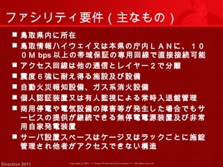 ファシリティ要件（主なもの） 
 鳥取県内に所在 
 鳥取情報ハイウェイ又は本県の庁内ＬＡＮに、１０ 
０Ｍ bps以上の帯域保証の専用回線で直接接続可能 
 アクセス回線は他の通信とレイヤー２で分離 
 震度６強に耐え得る施設及び設備 
 自動火災報知設備、ガス系消火設備 
 個人認証装置又は有人監視による常時入退館管理 
 商用停電や電気設備の障害等が発生した場合でもサ 
ービスの提供が継続できる無停電電源装置及び非常 
用自家発電装置 
 サーバ設置スペースはケージ又はラックごとに施錠 
管理され他者がアクセスできない構造 
Copyright (c) 2011 <<< Tottori Prefectural Government Direction 2011 >>> All rights reserved 
 