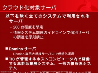 クラウド化対象サーバ 
以下を除く全てのシステムで利用される 
サーバ 
‒ 200台程度を想定 
‒情報システム調達ガイドラインで個別サーバ 
の調達を原則禁止 
 Dominoサーバ 
‒ Domino専用大規模サーバ内で仮想化運用 
 TICが管理するホストコンピュータ内で稼働 
する基幹系業務システム、一部の情報系シス 
テム 
Copyright (c) 2011 <<< Tottori Prefectural Government Direction 2011 >>> All rights reserved 
‒ ホストコンピュータ自体、レガシー区画とLinux区画 
 