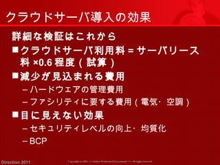 クラウドサーバ導入の効果 
詳細な検証はこれから 
クラウドサーバ利用料＝サーバリース 
料×0.6程度（試算） 
減少が見込まれる費用 
‒ハードウェアの管理費用 
‒ファシリティに要する費用（電気・空調） 
目に見えない効果 
‒セキュリティレベルの向上・均質化 
‒ BCP 
Copyright (c) 2011 <<< Tottori Prefectural Government Direction 2011 >>> All rights reserved 
 