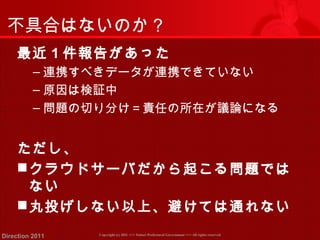 不具合はないのか？ 
最近1件報告があった 
‒連携すべきデータが連携できていない 
‒原因は検証中 
‒問題の切り分け＝責任の所在が議論になる 
ただし、 
クラウドサーバだから起こる問題では 
ない 
丸投げしない以上、避けては通れない 
Copyright (c) 2011 <<< Tottori Prefectural Government Direction 2011 >>> All rights reserved 
 