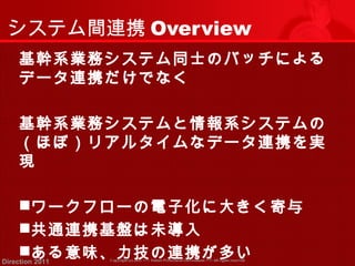 システム間連携Overview 
基幹系業務システム同士のバッチによる 
データ連携だけでなく 
基幹系業務システムと情報系システムの 
（ほぼ）リアルタイムなデータ連携を実 
現 
ワークフローの電子化に大きく寄与 
共通連携基盤は未導入 
ある意味、力技の連携が多い 
Copyright (c) 2011 <<< Tottori Prefectural Government Direction 2011 >>> All rights reserved 
 
