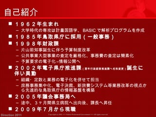 自己紹介 
 １９６２年生まれ 
‒ 大学時代の専攻は計量国語学、BASICで解析プログラムを作成 
 １９８５年鳥取県庁に採用（一般事務） 
 １９９８年財政課 
‒ 片山前知事誕生に伴う予算制度改革 
‒ 公共事業大型事業の査定を厳格化、事務費の査定は簡素化 
‒ 予算要求の電子化→情報公開へ 
 ２００２年電子県庁推進課（翌年行政経営推進課へ名称変更）誕生に 
伴い異動 
‒ 組織・定数と業務の電子化を併せて担当 
‒ 庶務事務集中化、電子決裁、新旅費システム等業務改革の視点か 
ら先進的な鳥取県庁の情報基盤を構築 
 ２００５年議会事務局へ 
‒ 途中、３ヶ月間県立病院へ出向後、課長へ昇任 
 ２００９年７月から現職 
Copyright (c) 2011 <<< Tottori Prefectural Government Direction 2011 >>> All rights reserved 
 