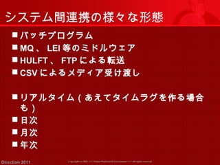 システム間連携の様々な形態 
バッチプログラム 
MQ、LEI等のミドルウェア 
 HULFT、FTPによる転送 
 CSVによるメディア受け渡し 
リアルタイム（あえてタイムラグを作る場合 
も） 
日次 
月次 
年次 
Copyright (c) 2011 <<< Tottori Prefectural Government Direction 2011 >>> All rights reserved 
 