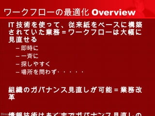 ワークフローの最適化Overview 
IT技術を使って、従来紙をベースに構築 
されていた業務＝ワークフローは大幅に 
見直せる 
‒即時に 
‒一斉に 
‒探しやすく 
‒場所を問わず・・・・・ 
組織のガバナンス見直しが可能＝業務改 
革 
情報技術はあくまでガバナンス見直しの 
Copyright (c) 2011 <<< Tottori Prefectural Government Direction 2011 >>> All rights reserved 
 