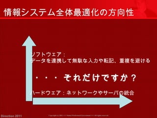 情報システム全体最適化の方向性 
ソフトウェア： 
データを連携して無駄な入力や転記、重複を避ける 
・・・それだけですか？ 
ハードウェア：ネットワークやサーバの統合 
Copyright (c) 2011 <<< Tottori Prefectural Government Direction 2011 >>> All rights reserved 
 