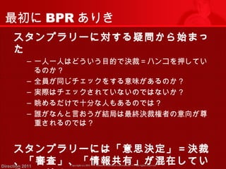 最初にBPRありき 
スタンプラリーに対する疑問から始まっ 
た 
‒ 一人一人はどういう目的で決裁＝ハンコを押してい 
るのか？ 
‒ 全員が同じチェックをする意味があるのか？ 
‒ 実際はチェックされていないのではないか？ 
‒ 眺めるだけで十分な人もあるのでは？ 
‒ 誰がなんと言おうが結局は最終決裁権者の意向が尊 
重されるのでは？ 
スタンプラリーには「意思決定」＝決裁 
、「審査」、「情報共有」が混在してい 
るのでは？ 
Copyright (c) 2011 <<< Tottori Prefectural Government Direction 2011 >>> All rights reserved 
 