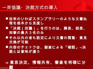 一斉協議・決裁方式の導入 
従来のいわばスタンプラリーのような文書処 
理を根本から見直し 
「決裁（回議）」を行うのは、課長、部長、 
知事の最大３名のみ 
それ以外の者も設定により文書の閲覧・意見 
交換が可能 
内容のチェックは、副査による「確認」→決 
裁とは意味が違う 
⇒ 意思決定、情報共有、審査を明確に分 
離 
Copyright (c) 2011 <<< Tottori Prefectural Government Direction 2011 >>> All rights reserved 
 