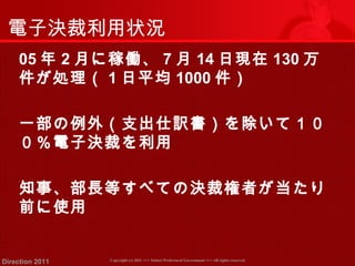 電子決裁利用状況 
05年2月に稼働、7月14日現在130万 
件が処理（ 1日平均1000件） 
一部の例外（支出仕訳書）を除いて１０ 
０％電子決裁を利用 
知事、部長等すべての決裁権者が当たり 
前に使用 
Copyright (c) 2011 <<< Tottori Prefectural Government Direction 2011 >>> All rights reserved 
 