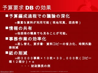 予算要求DBの効果 
予算編成過程での議論の深化 
　　⇒豊富な資料が利用可能（現地写真、図表等） 
情報の共有 
　　　⇒他部局の職員でも見ることが可能。 
事務作業の効率化 
　　　⇒差し替え、要求書・資料コピーの省力化、時間外勤 
務削減 
紙の削減 
　　　⇒約３０００事業×１０枚＝３０，０００枚（コピー 
箱１２箱分）＋ α 
　　　　　・・・財政課長の例 
Copyright (c) 2011 <<< Tottori Prefectural Government Direction 2011 >>> All rights reserved 
 