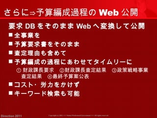 さらに⇒予算編成過程のWeb公開 
要求DBをそのままWebへ変換して公開 
全事業を 
予算要求書をそのまま 
査定理由も含めて 
予算編成の過程にあわせてタイムリーに 
①財政課長要求　②財政課長査定結果　③政策戦略事業 
査定結果　④最終予算案公表 
コスト・労力をかけず 
キーワード検索も可能 
Copyright (c) 2011 <<< Tottori Prefectural Government Direction 2011 >>> All rights reserved 
 