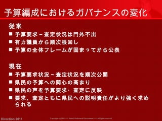 予算編成におけるガバナンスの変化 
従来 
 予算要求～査定状況は門外不出 
 有力議員から順次根回し 
 予算の全体フレームが固まってから公表 
現在 
 予算要求状況～査定状況を順次公開 
 県民の予算への関心の高まり 
 県民の声を予算要求・査定に反映 
 要求、査定ともに県民への説明責任がより強く求め 
られる 
Copyright (c) 2011 <<< Tottori Prefectural Government Direction 2011 >>> All rights reserved 
 