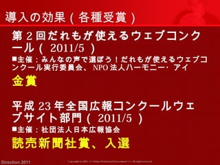 導入の効果（各種受賞） 
第2回だれもが使えるウェブコンク 
ール（ 2011/5） 
主催：みんなの声で選ぼう！だれもが使えるウェブコ 
ンクール実行委員会、NPO法人ハーモニー・アイ 
金賞 
平成23年全国広報コンクールウェ 
ブサイト部門（ 2011/5） 
主催：社団法人日本広報協会 
読売新聞社賞、入選 
Copyright (c) 2011 <<< Tottori Prefectural Government Direction 2011 >>> All rights reserved 
 