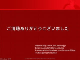 ご清聴ありがとうございました 
Website:http://www.pref.tottori.lg.jp 
Email:morimotohr@pref.tottori.jp 
Facebook:http://facebook.com/hiroshim928s4 
Twitter:@hiroshim928s4 
Copyright (c) 2011 <<< Tottori Prefectural Government Direction 2011 >>> All rights reserved 
