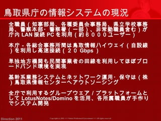 鳥取県庁の情報システムの現況 
全職員（知事部局、各種委員会事務局、県立学校事務 
局、警察本部・警察署（一部）、非常勤職員含む）が 
庁内LAN接続PCを利用（約６０００ユーザー） 
本庁－各総合事務所間は鳥取情報ハイウェイ（自設線 
）を利用し高速接続（２０ Gbps） 
単独地方機関も民間事業者の回線を利用してほぼブロ 
ードバンド環境を実現 
基幹系業務システムとネットワーク運用・保守は（株 
）鳥取県情報センターへアウトソーシング 
全庁で利用するグループウェア／プラットフォームと 
してLotusNotes/Dominoを活用、各所属職員が手作り 
でシステム開発 
Copyright (c) 2011 <<< Tottori Prefectural Government Direction 2011 >>> All rights reserved 
 