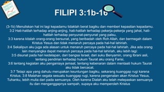 FILIPI 3:1b-16
(3-1b) Menuliskan hal ini lagi kepadamu tidaklah berat bagiku dan memberi kepastian kepadamu.
3:2 Hati-hatilah terhadap anjing-anjing, hati-hatilah terhadap pekerja-pekerja yang jahat, hati-
hatilah terhadap penyunat-penyunat yang palsu,
3:3 karena kitalah orang-orang bersunat, yang beribadah oleh Roh Allah, dan bermegah dalam
Kristus Yesus dan tidak menaruh percaya pada hal-hal lahiriah.
3:4 Sekalipun aku juga ada alasan untuk menaruh percaya pada hal-hal lahiriah. Jika ada orang
lain menyangka dapat menaruh percaya pada hal-hal lahiriah, aku lebih lagi:
3:5 disunat pada hari kedelapan, dari bangsa Israel, dari suku Benyamin, orang Ibrani asli,
tentang pendirian terhadap hukum Taurat aku orang Farisi,
3:6 tentang kegiatan aku penganiaya jemaat, tentang kebenaran dalam mentaati hukum Taurat
aku tidak bercacat.
3:7 Tetapi apa yang dahulu merupakan keuntungan bagiku, sekarang kuanggap rugi karena
Kristus. 3:8 Malahan segala sesuatu kuanggap rugi, karena pengenalan akan Kristus Yesus,
Tuhanku, lebih mulia dari pada semuanya. Oleh karena Dialah aku telah melepaskan semuanya
itu dan menganggapnya sampah, supaya aku memperoleh Kristus
 