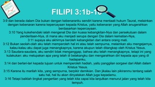 FILIPI 3:1b-16
3:9 dan berada dalam Dia bukan dengan kebenaranku sendiri karena mentaati hukum Taurat, melainkan
dengan kebenaran karena kepercayaan kepada Kristus, yaitu kebenaran yang Allah anugerahkan
berdasarkan kepercayaan.
3:10 Yang kukehendaki ialah mengenal Dia dan kuasa kebangkitan-Nya dan persekutuan dalam
penderitaan-Nya, di mana aku menjadi serupa dengan Dia dalam kematian-Nya,
3:11 supaya aku akhirnya beroleh kebangkitan dari antara orang mati.
3:12 Bukan seolah-olah aku telah memperoleh hal ini atau telah sempurna, melainkan aku mengejarnya,
kalau-kalau aku dapat juga menangkapnya, karena akupun telah ditangkap oleh Kristus Yesus.
3:13 Saudara-saudara, aku sendiri tidak menganggap, bahwa aku telah menangkapnya, tetapi ini yang
kulakukan: aku melupakan apa yang telah di belakangku dan mengarahkan diri kepada apa yang di
hadapanku,
3:14 dan berlari-lari kepada tujuan untuk memperoleh hadiah, yaitu panggilan sorgawi dari Allah dalam
Kristus Yesus.
3:15 Karena itu marilah kita, yang sempurna, berpikir demikian. Dan jikalau lain pikiranmu tentang salah
satu hal, hal itu akan dinyatakan Allah juga kepadamu.
3:16 Tetapi baiklah tingkat pengertian yang telah kita capai kita lanjutkan menurut jalan yang telah kita
tempuh.
 