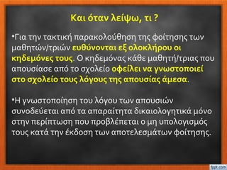 Και όταν λείψω, τι ?
•Για την τακτική παρακολούθηση της φοίτησης των
μαθητών/τριών ευθύνονται εξ ολοκλήρου οι
κηδεμόνες τους. Ο κηδεμόνας κάθε μαθητή/τριας που
απουσίασε από το σχολείο οφείλει να γνωστοποιεί
στο σχολείο τους λόγους της απουσίας άμεσα.
•Η γνωστοποίηση του λόγου των απουσιών
συνοδεύεται από τα απαραίτητα δικαιολογητικά μόνο
στην περίπτωση που προβλέπεται ο μη υπολογισμός
τους κατά την έκδοση των αποτελεσμάτων φοίτησης.
 