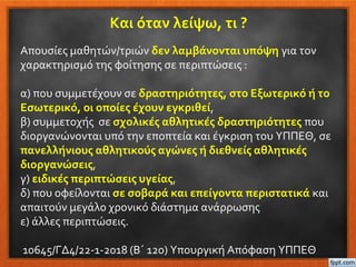 Και όταν λείψω, τι ?
Απουσίες μαθητών/τριών δεν λαμβάνονται υπόψη για τον
χαρακτηρισμό της φοίτησης σε περιπτώσεις :
α) που συμμετέχουν σε δραστηριότητες, στο Εξωτερικό ή το
Εσωτερικό, οι οποίες έχουν εγκριθεί,
β) συμμετοχής σε σχολικές αθλητικές δραστηριότητες που
διοργανώνονται υπό την εποπτεία και έγκριση του ΥΠΠΕΘ, σε
πανελλήνιους αθλητικούς αγώνες ή διεθνείς αθλητικές
διοργανώσεις,
γ) ειδικές περιπτώσεις υγείας,
δ) που οφείλονται σε σοβαρά και επείγοντα περιστατικά και
απαιτούν μεγάλο χρονικό διάστημα ανάρρωσης
ε) άλλες περιπτώσεις.
10645/ΓΔ4/22-1-2018 (Β΄ 120) Υπουργική Απόφαση ΥΠΠΕΘ
 