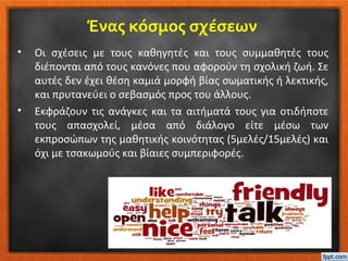 Ένας κόσμος σχέσεων
• Οι σχέσεις με τους καθηγητές και τους συμμαθητές τους
διέπονται από τους κανόνες που αφορούν τη σχολική ζωή. Σε
αυτές δεν έχει θέση καμιά μορφή βίας σωματικής ή λεκτικής,
και πρυτανεύει ο σεβασμός προς του άλλους.
• Εκφράζουν τις ανάγκες και τα αιτήματά τους για οτιδήποτε
τους απασχολεί, μέσα από διάλογο είτε μέσω των
εκπροσώπων της μαθητικής κοινότητας (5μελές/15μελές) και
όχι με τσακωμούς και βίαιες συμπεριφορές.
 