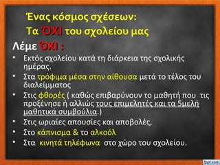 Ένας κόσμος σχέσεων:
Τα ΌΧΙΌΧΙ του σχολείου μας
Λέμε ΌΧΙ :ΌΧΙ :
• Εκτός σχολείου κατά τη διάρκεια της σχολικής
ημέρας.
• Στα τρόφιμα μέσα στην αίθουσα μετά το τέλος του
διαλείμματος
• Στις φθορές ( καθώς επιβαρύνουν το μαθητή που τις
προξένησε ή αλλιώς τους επιμελητές και τα 5μελή
μαθητικά συμβούλια.)
• Στις ωριαίες απουσίες και αποβολές,
• Στο κάπνισμα & το αλκοόλ
• Στα κινητά τηλέφωνα στο χώρο του σχολείου.
 