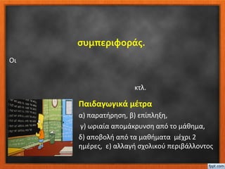 συμπεριφοράς.
Παιδαγωγικά μέτρα
α) παρατήρηση, β) επίπληξη,
γ) ωριαία απομάκρυνση από το μάθημα,
δ) αποβολή από τα μαθήματα μέχρι 2
ημέρες, ε) αλλαγή σχολικού περιβάλλοντος
Οι
κτλ.
 